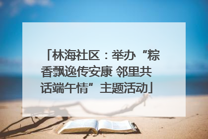林海社区：举办“粽香飘逸传安康 邻里共话端午情”主题活动