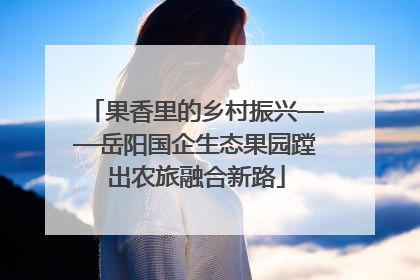 果香里的乡村振兴——岳阳国企生态果园蹚出农旅融合新路