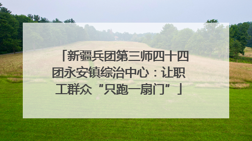 新疆兵团第三师四十四团永安镇综治中心：让职工群众“只跑一扇门”
