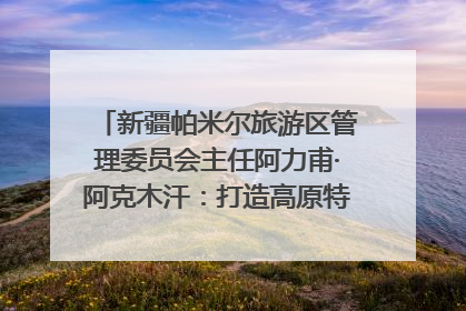 新疆帕米尔旅游区管理委员会主任阿力甫·阿克木汗：打造高原特色文旅品牌 推动县域旅游高质量发展｜第七届全国县域旅游研究成果发布系列活动