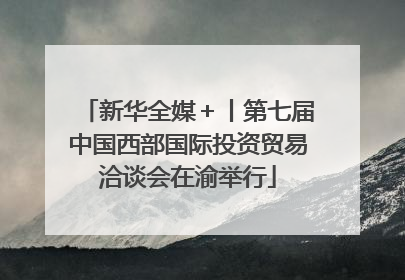 新华全媒＋丨第七届中国西部国际投资贸易洽谈会在渝举行
