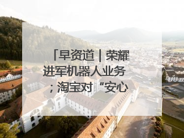 早资道｜荣耀进军机器人业务；淘宝对“安心鉴”服务进行逐步下线调整