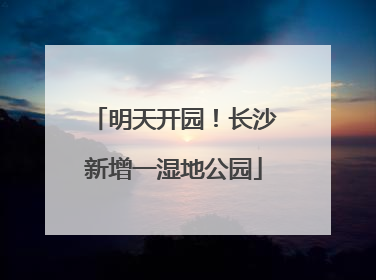 明天开园！长沙新增一湿地公园
