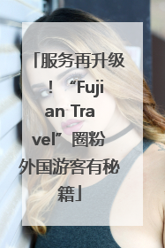 服务再升级！“Fujian Travel”圈粉外国游客有秘籍
