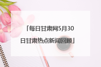 每日甘肃网5月30日甘肃热点新闻回顾