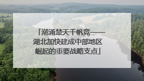 潮涌楚天千帆竞——湖北加快建成中部地区崛起的重要战略支点