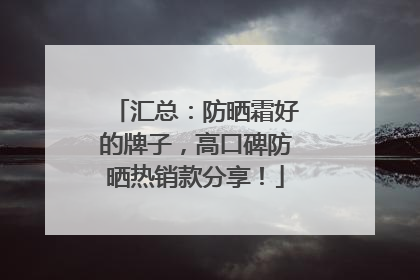汇总：防晒霜好的牌子，高口碑防晒热销款分享！