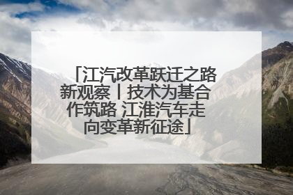 江汽改革跃迁之路新观察丨技术为基合作筑路 江淮汽车走向变革新征途