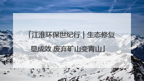 江淮环保世纪行｜生态修复显成效 废弃矿山变青山