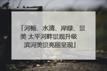 河畅、水清、岸绿、景美 太平河畔景观升级 滨河美景亮丽呈现