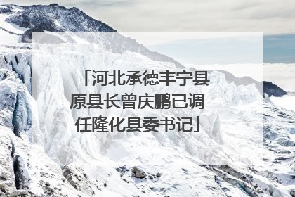 河北承德丰宁县原县长曾庆鹏已调任隆化县委书记