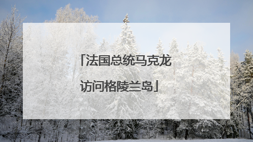 法国总统马克龙访问格陵兰岛