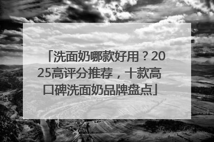 洗面奶哪款好用？2025高评分推荐，十款高口碑洗面奶品牌盘点