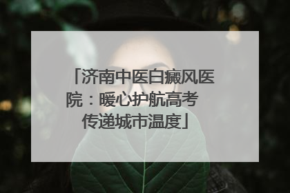 济南中医白癜风医院：暖心护航高考 传递城市温度