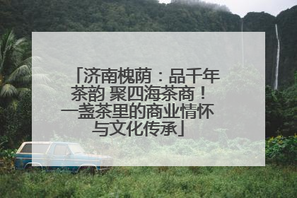 济南槐荫：品千年茶韵 聚四海茶商！一盏茶里的商业情怀与文化传承
