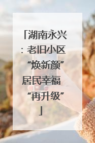 湖南永兴：老旧小区“焕新颜” 居民幸福“再升级”