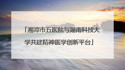 湘潭市五医院与湖南科技大学共建精神医学创新平台