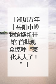 湘见万年丨岳阳市博物馆焕新开馆 首批观众惊呼“变化太大了！”