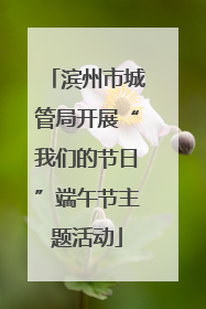 滨州市城管局开展“我们的节日”端午节主题活动