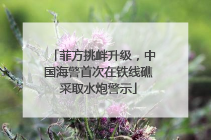 菲方挑衅升级，中国海警首次在铁线礁采取水炮警示