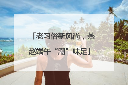老习俗新风尚，燕赵端午“潮”味足
