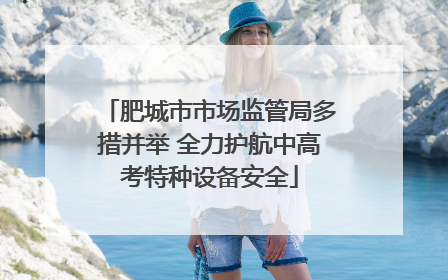 肥城市市场监管局多措并举 全力护航中高考特种设备安全