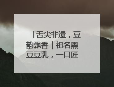 舌尖非遗，豆韵飘香｜祖名黑豆豆乳，一口匠心好滋味
