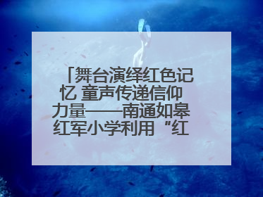 舞台演绎红色记忆 童声传递信仰力量——南通如皋红军小学利用“红色剧场”开展育人实践活动纪实