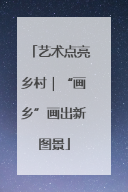 艺术点亮乡村｜“画乡”画出新图景