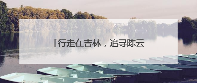 行走在吉林，追寻陈云同志留下的历史足迹