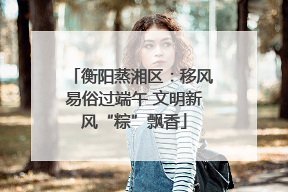 衡阳蒸湘区：移风易俗过端午 文明新风“粽”飘香