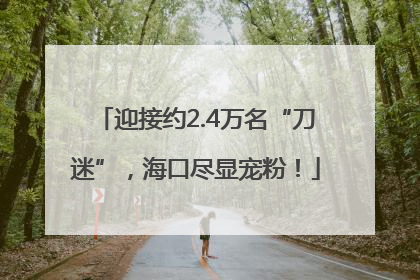 迎接约2.4万名“刀迷”，海口尽显宠粉！