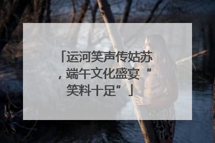 运河笑声传姑苏，端午文化盛宴“笑料十足”