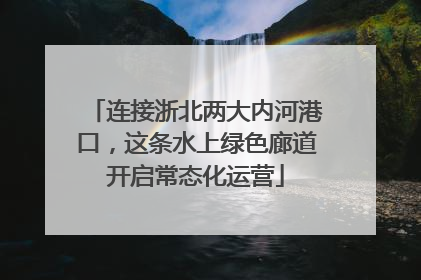 连接浙北两大内河港口，这条水上绿色廊道开启常态化运营