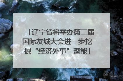 辽宁省将举办第二届国际友城大会进一步挖掘“经济外事”潜能