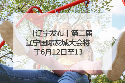 辽宁发布｜第二届辽宁国际友城大会将于6月12日至13日在沈阳举办