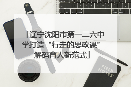 辽宁沈阳市第一二六中学打造“行走的思政课” 解码育人新范式