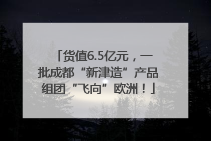 货值6.5亿元，一批成都“新津造”产品组团“飞向”欧洲！