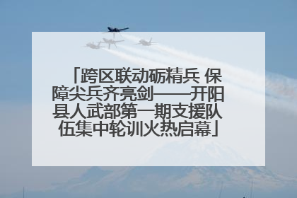 跨区联动砺精兵 保障尖兵齐亮剑——开阳县人武部第一期支援队伍集中轮训火热启幕
