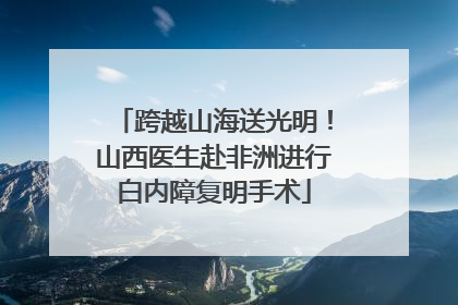 跨越山海送光明！山西医生赴非洲进行白内障复明手术