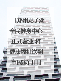 郑州龙子湖全民健身中心正式营业 将健康福祉送到市民家门口
