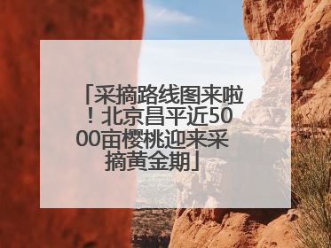 采摘路线图来啦！北京昌平近5000亩樱桃迎来采摘黄金期
