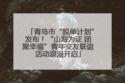 青岛市“脱单计划”发布！“山海为证 团聚幸福”青年交友联谊活动浪漫开启