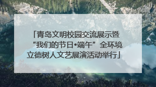 青岛文明校园交流展示暨 “我们的节日•端午”全环境立德树人文艺展演活动举行