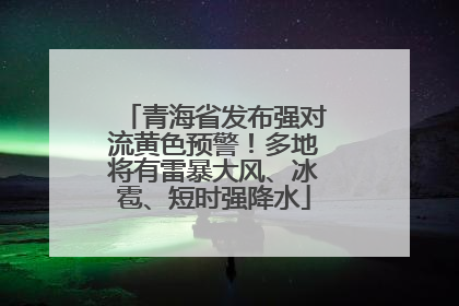 青海省发布强对流黄色预警！多地将有雷暴大风、冰雹、短时强降水