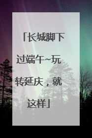 长城脚下过端午~玩转延庆，就这样