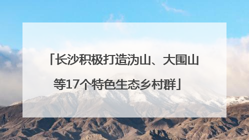 长沙积极打造沩山、大围山等17个特色生态乡村群