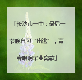 长沙市一中：最后一节晚自习“出逃”，青春唱响毕业离歌