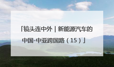镜头连中外｜新能源汽车的中国-中亚跨国路（15）
