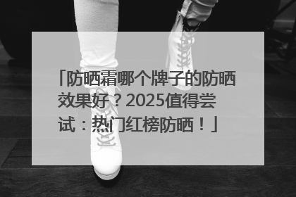 防晒霜哪个牌子的防晒效果好？2025值得尝试：热门红榜防晒！
